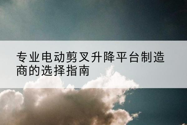 渝水电动剪叉升降平台厂家-专业电动剪叉升降平台制造商的选择指南