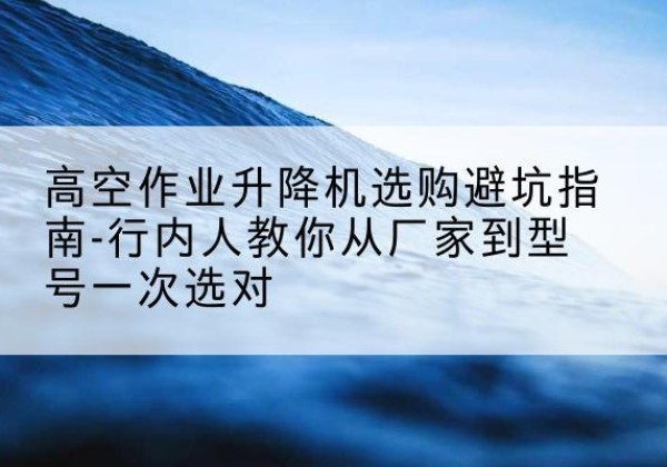 渝水升降平台厂家-高空作业升降机选购避坑指南-行内人教你从厂家到型号一次选对
