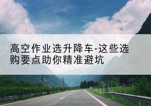 渝水升降车厂家-高空作业选升降车-这些选购要点助你*避坑