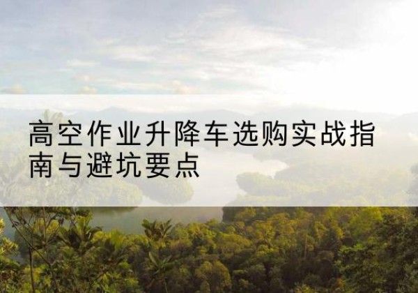 渝水升降车怎么选-高空作业升降车选购实战指南与避坑要点