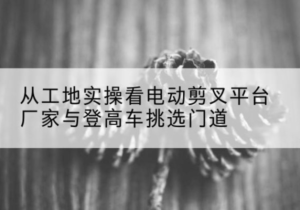 渝水电动剪叉升降平台厂家-从工地实操看电动剪叉平台厂家与登高车挑选门道